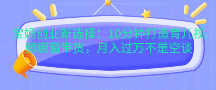 宝妈创业新选择：10分钟打造育儿视频橱窗带货，月入过W不是空谈【揭秘】-胖丫丫博客