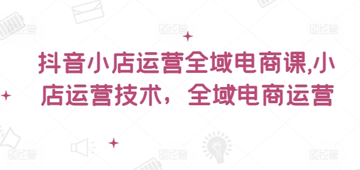 抖音小店运营全域电商课，​小店运营技术，全域电商运营-胖丫丫博客