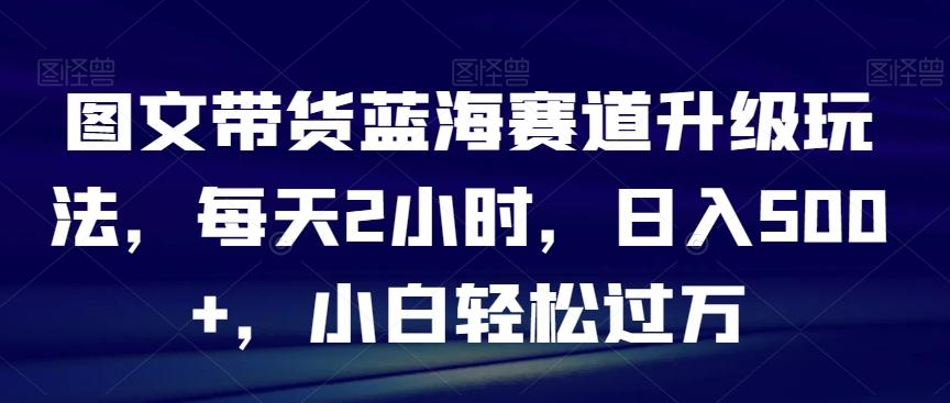 图文带货蓝海赛道升级玩法，每天2小时，日入500+，小白轻松过万-胖丫丫博客