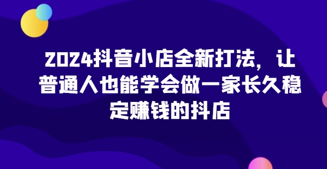 2024抖音小店全新打法，让普通人也能学会做一家长久稳定赚钱的抖店(更新)-胖丫丫博客